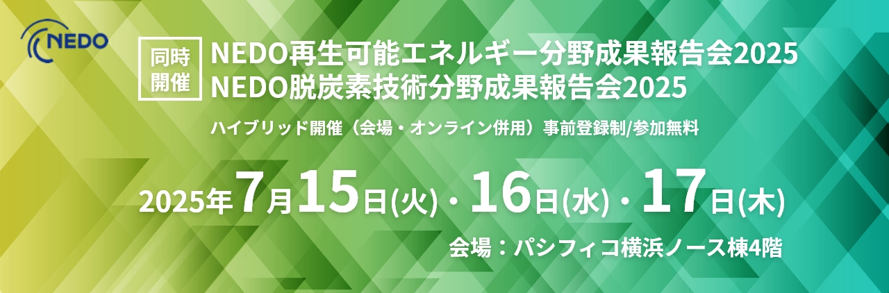 同時開催 NEDO再生可能エネルギー分野成果報告会2025 NEDO脱炭素技術分野成果報告会2025 ハイブリッド開催(会場・オンライン併用)事前登録制/参加無料2025年7月15日(火)・16日(水)・17日(木)会場:パシフィコ横浜ノース棟4階