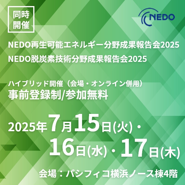 同時開催 NEDO再生可能エネルギー分野成果報告会2025 NEDO脱炭素技術分野成果報告会2025 ハイブリッド開催(会場・オンライン併用)事前登録制/参加無料2025年7月15日(火)・16日(水)・17日(木)会場:パシフィコ横浜ノース棟4階